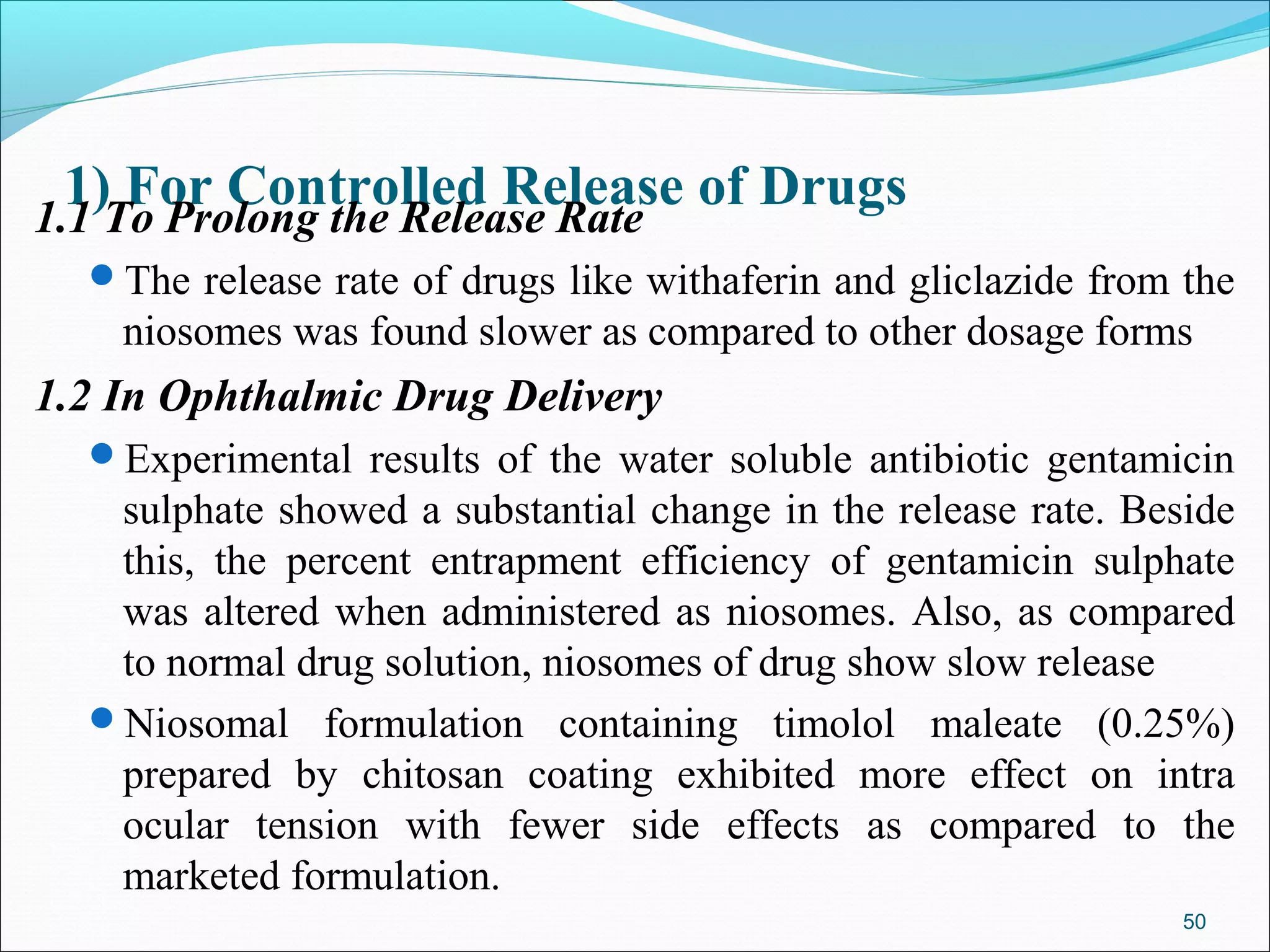 1)To Prolong the Release Rate of Drugs
1.1
     For Controlled Release
  The release rate of drugs like withaferin and gliclazide from the
    niosomes was found slower as compared to other dosage forms
1.2 In Ophthalmic Drug Delivery
  Experimental results of the water soluble antibiotic gentamicin
   sulphate showed a substantial change in the release rate. Beside
   this, the percent entrapment efficiency of gentamicin sulphate
   was altered when administered as niosomes. Also, as compared
   to normal drug solution, niosomes of drug show slow release
  Niosomal formulation containing timolol maleate (0.25%)
   prepared by chitosan coating exhibited more effect on intra
   ocular tension with fewer side effects as compared to the
   marketed formulation.
                                                                 50
 
