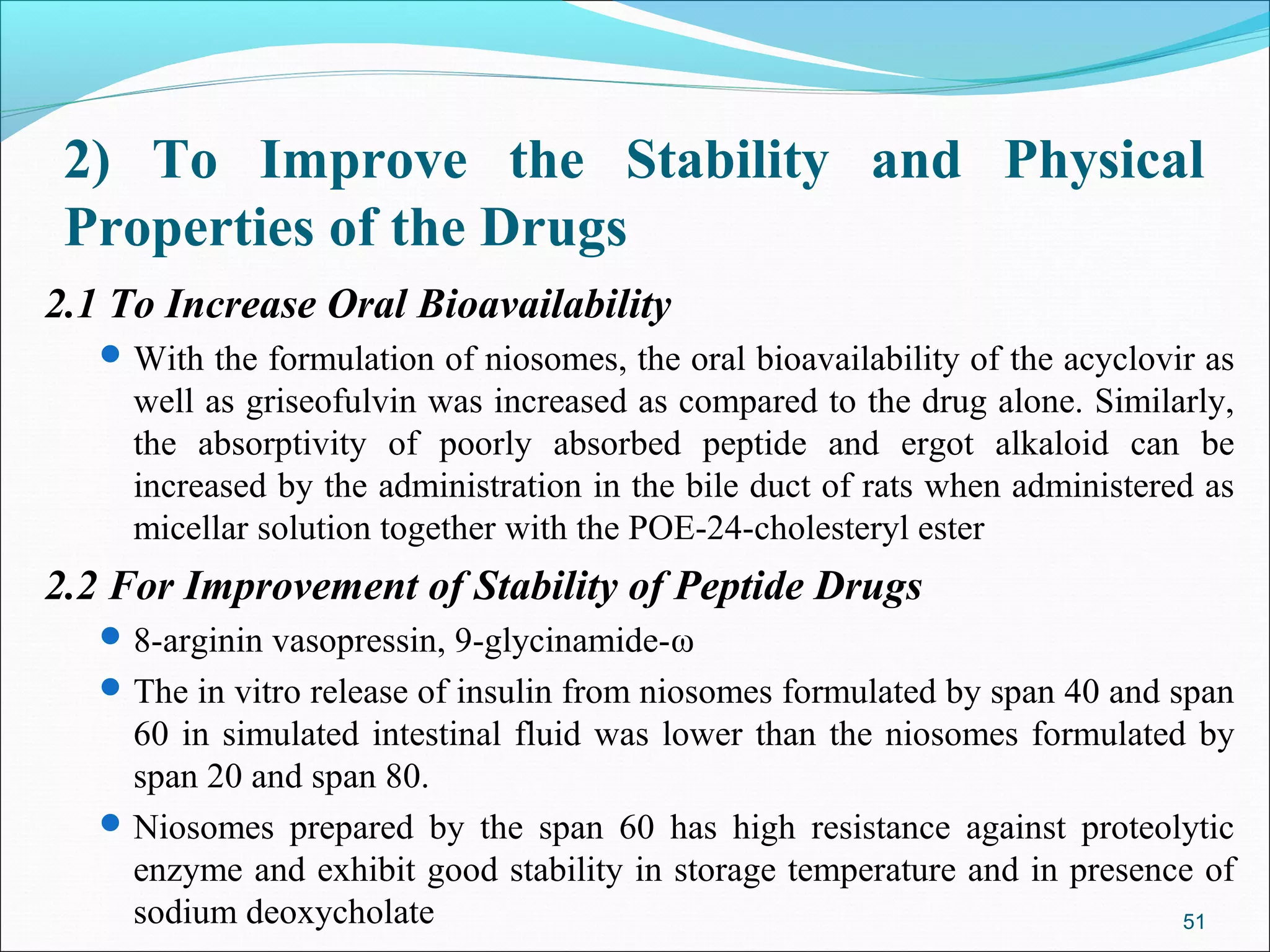 2) To Improve the Stability and Physical
 Properties of the Drugs
2.1 To Increase Oral Bioavailability
    With the formulation of niosomes, the oral bioavailability of the acyclovir as
     well as griseofulvin was increased as compared to the drug alone. Similarly,
     the absorptivity of poorly absorbed peptide and ergot alkaloid can be
     increased by the administration in the bile duct of rats when administered as
     micellar solution together with the POE-24-cholesteryl ester
2.2 For Improvement of Stability of Peptide Drugs
    8-arginin vasopressin, 9-glycinamide-ω
    The in vitro release of insulin from niosomes formulated by span 40 and span
     60 in simulated intestinal fluid was lower than the niosomes formulated by
     span 20 and span 80.
    Niosomes prepared by the span 60 has high resistance against proteolytic
     enzyme and exhibit good stability in storage temperature and in presence of
     sodium deoxycholate                                                    51
 