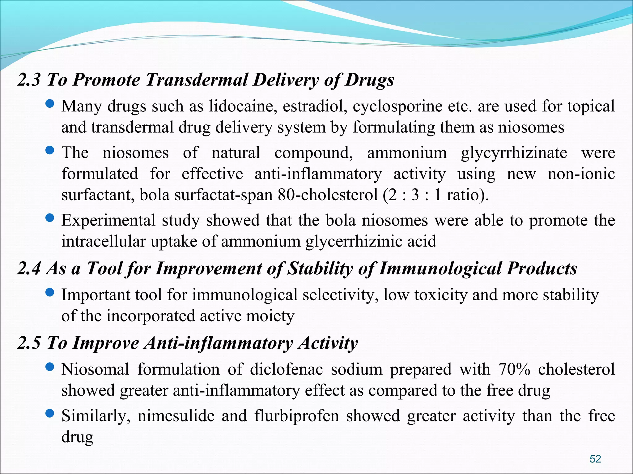 2.3 To Promote Transdermal Delivery of Drugs
    Many drugs such as lidocaine, estradiol, cyclosporine etc. are used for topical
     and transdermal drug delivery system by formulating them as niosomes
    The niosomes of natural compound, ammonium glycyrrhizinate were
     formulated for effective anti-inflammatory activity using new non-ionic
     surfactant, bola surfactat-span 80-cholesterol (2 : 3 : 1 ratio).
    Experimental study showed that the bola niosomes were able to promote the
     intracellular uptake of ammonium glycerrhizinic acid
2.4 As a Tool for Improvement of Stability of Immunological Products
    Important tool for immunological selectivity, low toxicity and more stability
     of the incorporated active moiety
2.5 To Improve Anti-inflammatory Activity
    Niosomal formulation of diclofenac sodium prepared with 70% cholesterol
     showed greater anti-inflammatory effect as compared to the free drug
    Similarly, nimesulide and flurbiprofen showed greater activity than the free
     drug
                                                                                52
 
