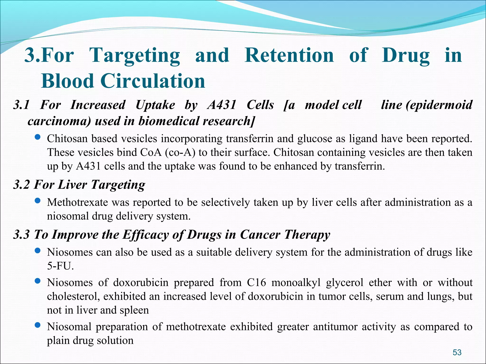 3.For Targeting and Retention of Drug in
   Blood Circulation
3.1 For Increased Uptake by A431 Cells [a model cell                          line (epidermoid
   carcinoma) used in biomedical research]
    Chitosan based vesicles incorporating transferrin and glucose as ligand have been reported.
     These vesicles bind CoA (co-A) to their surface. Chitosan containing vesicles are then taken
     up by A431 cells and the uptake was found to be enhanced by transferrin.
3.2 For Liver Targeting
    Methotrexate was reported to be selectively taken up by liver cells after administration as a
     niosomal drug delivery system.
3.3 To Improve the Efficacy of Drugs in Cancer Therapy
    Niosomes can also be used as a suitable delivery system for the administration of drugs like
     5-FU.
    Niosomes of doxorubicin prepared from C16 monoalkyl glycerol ether with or without
     cholesterol, exhibited an increased level of doxorubicin in tumor cells, serum and lungs, but
     not in liver and spleen
    Niosomal preparation of methotrexate exhibited greater antitumor activity as compared to
     plain drug solution
                                                                                             53
 