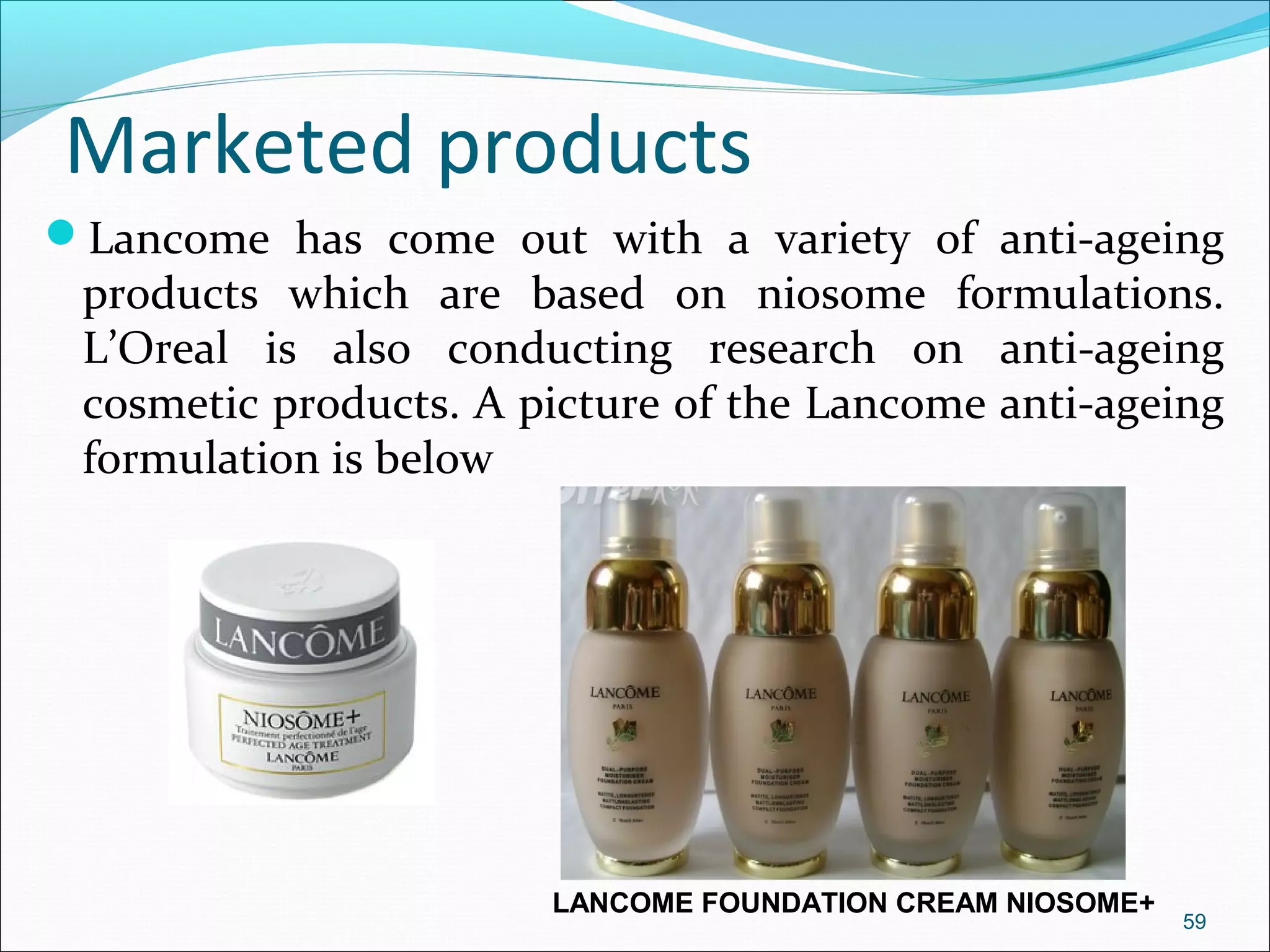 Marketed products
Lancome has come out with a variety of anti-ageing
 products which are based on niosome formulations.
 L’Oreal is also conducting research on anti-ageing
 cosmetic products. A picture of the Lancome anti-ageing
 formulation is below




                       LANCOME FOUNDATION CREAM NIOSOME+
                                                           59
 