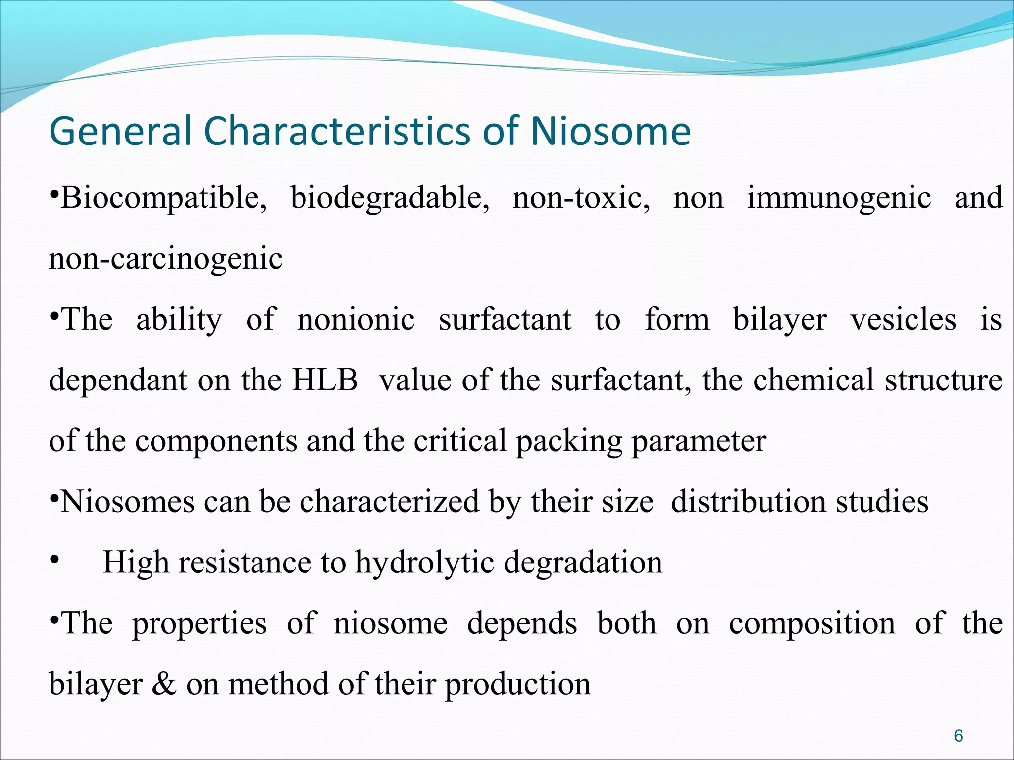 General Characteristics of Niosome
•Biocompatible, biodegradable, non-toxic, non immunogenic and
non-carcinogenic
•The ability of nonionic surfactant to form bilayer vesicles is
dependant on the HLB value of the surfactant, the chemical structure
of the components and the critical packing parameter
•Niosomes can be characterized by their size distribution studies
•   High resistance to hydrolytic degradation
•The properties of niosome depends both on composition of the
bilayer & on method of their production
                                                                    6
 