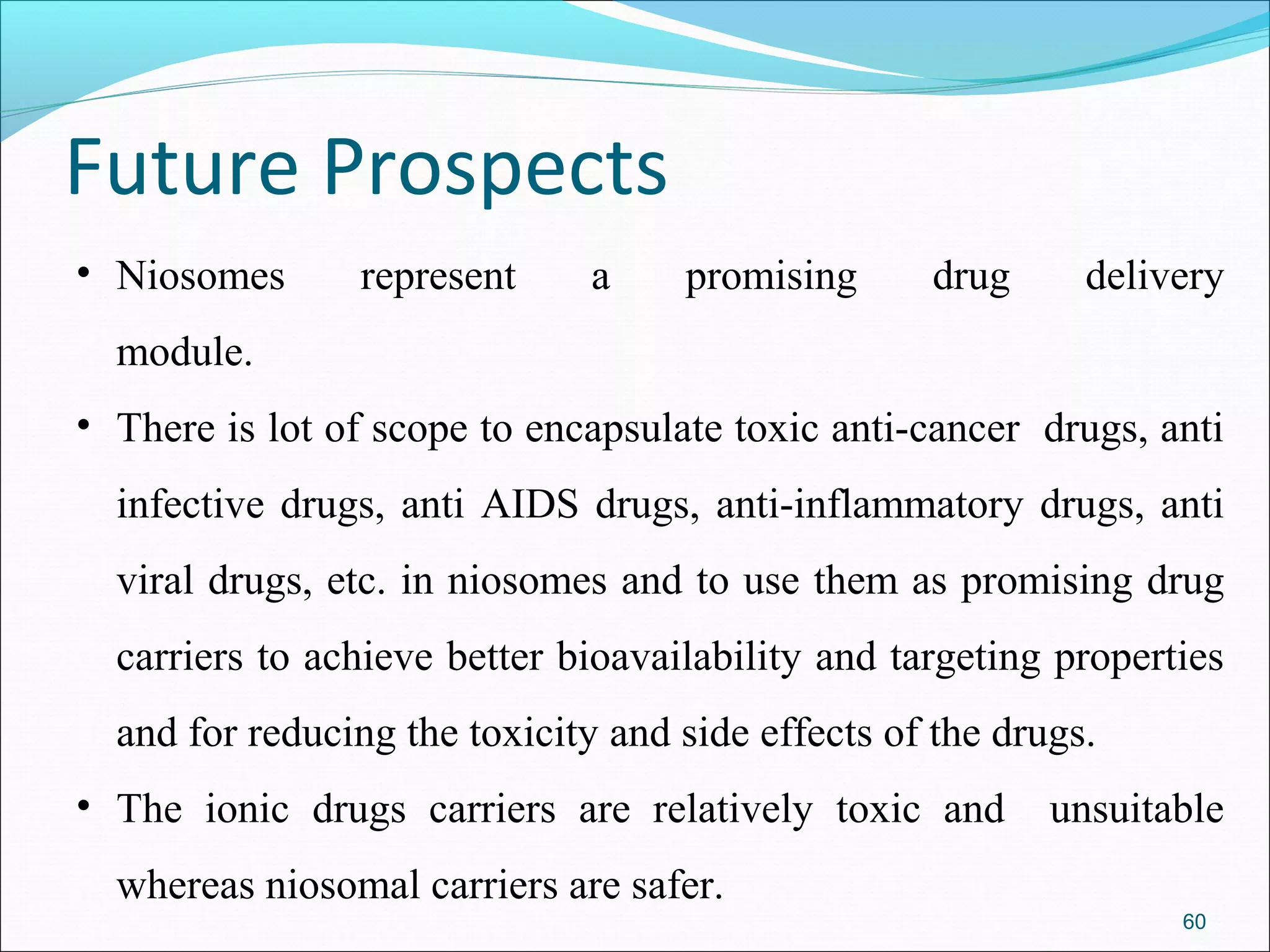 Future Prospects
• Niosomes      represent      a    promising      drug      delivery
  module.
• There is lot of scope to encapsulate toxic anti-cancer drugs, anti
  infective drugs, anti AIDS drugs, anti-inflammatory drugs, anti
  viral drugs, etc. in niosomes and to use them as promising drug
  carriers to achieve better bioavailability and targeting properties
  and for reducing the toxicity and side effects of the drugs.
• The ionic drugs carriers are relatively toxic and        unsuitable
  whereas niosomal carriers are safer.
                                                                  60
 
