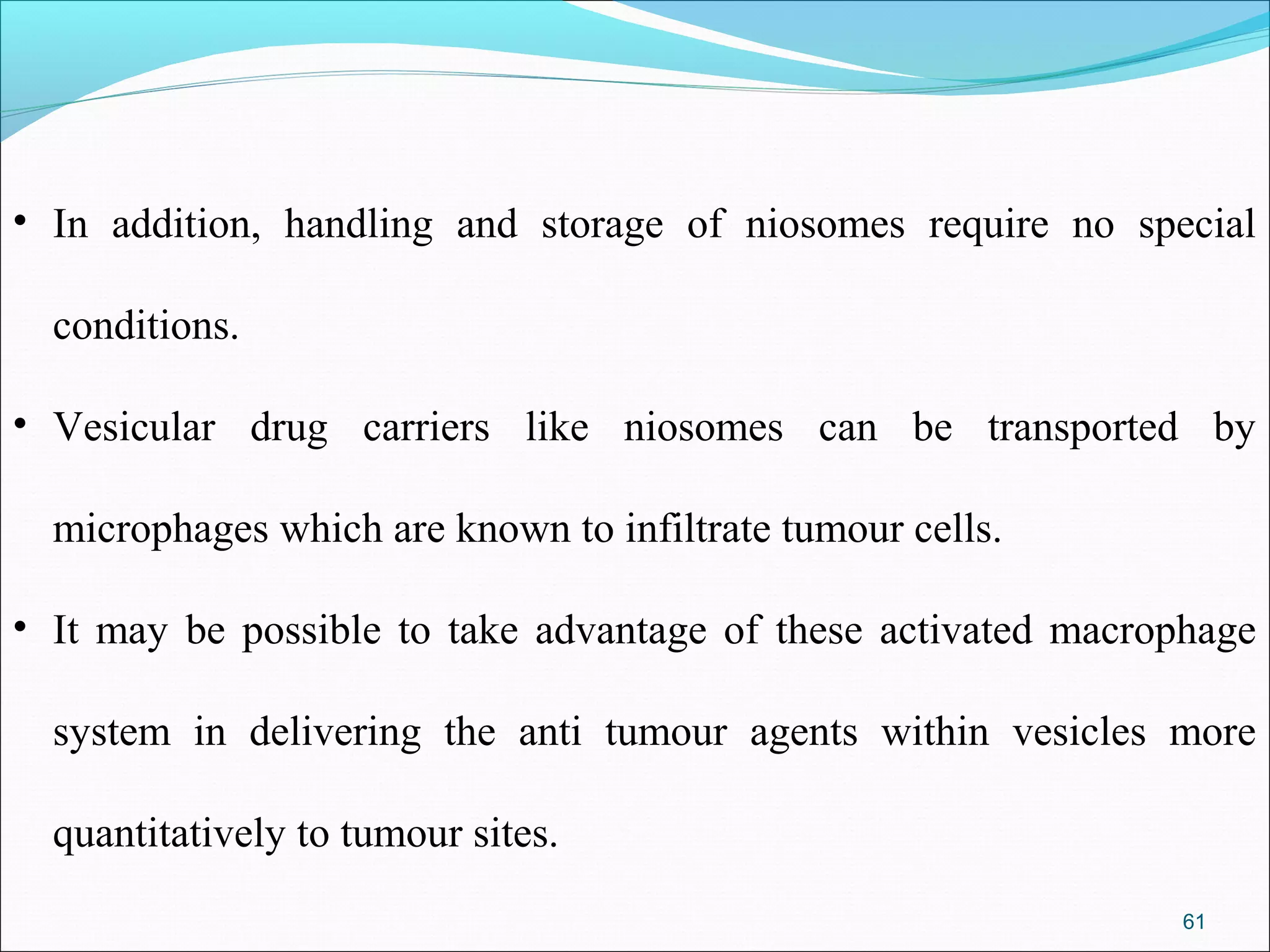• In addition, handling and storage of niosomes require no special

  conditions.

• Vesicular drug carriers like niosomes can be transported by

  microphages which are known to infiltrate tumour cells.

• It may be possible to take advantage of these activated macrophage

  system in delivering the anti tumour agents within vesicles more

  quantitatively to tumour sites.
                                                               61
 