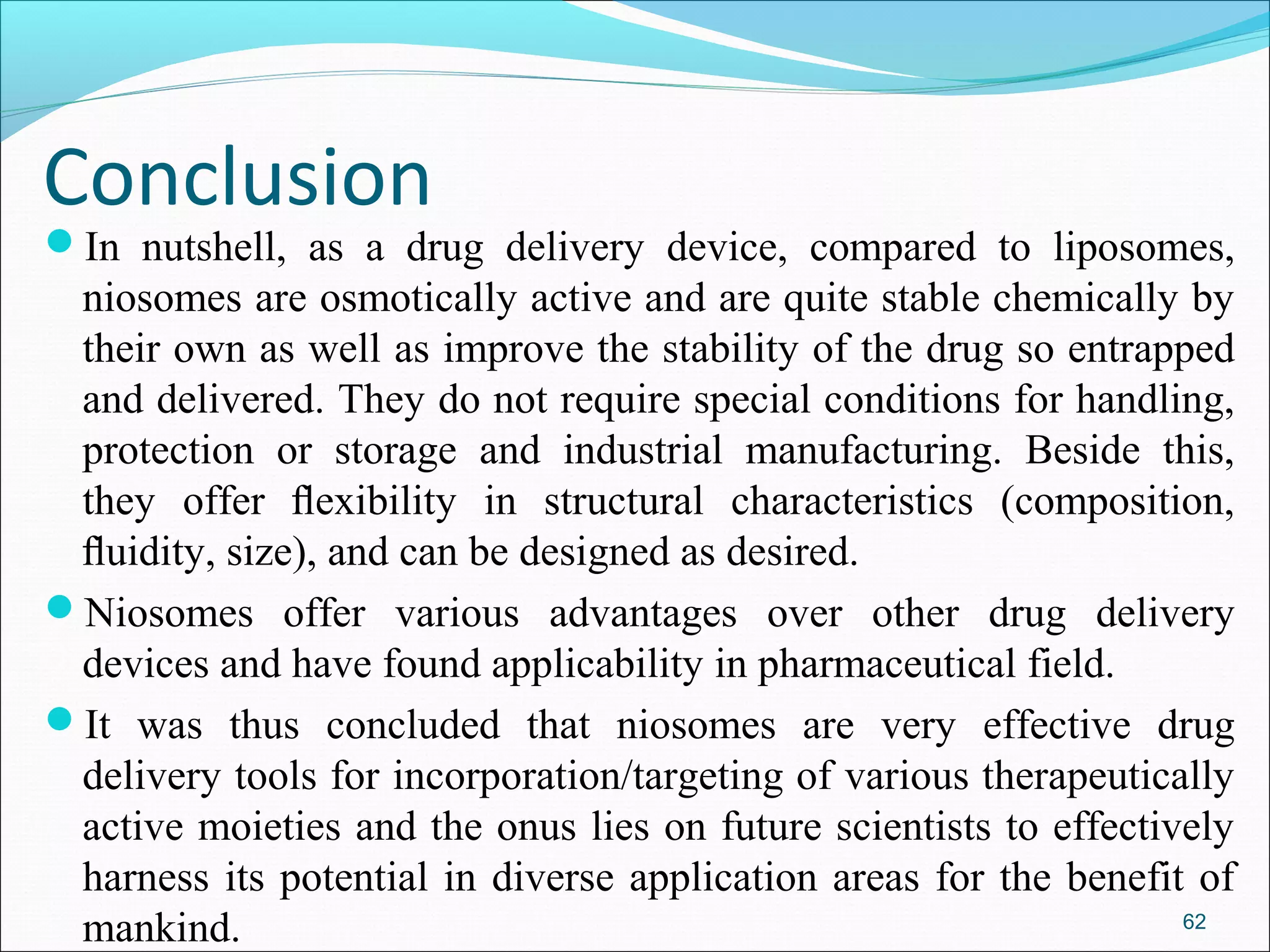 Conclusion
In nutshell, as a drug delivery device, compared to liposomes,
 niosomes are osmotically active and are quite stable chemically by
 their own as well as improve the stability of the drug so entrapped
 and delivered. They do not require special conditions for handling,
 protection or storage and industrial manufacturing. Beside this,
 they offer ﬂexibility in structural characteristics (composition,
 ﬂuidity, size), and can be designed as desired.
Niosomes offer various advantages over other drug delivery
 devices and have found applicability in pharmaceutical field.
It was thus concluded that niosomes are very effective drug
 delivery tools for incorporation/targeting of various therapeutically
 active moieties and the onus lies on future scientists to effectively
 harness its potential in diverse application areas for the benefit of
 mankind.                                                          62
 