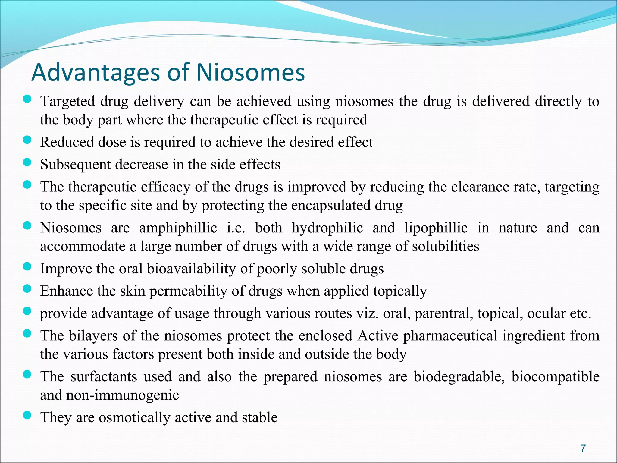 Advantages of Niosomes
 Targeted drug delivery can be achieved using niosomes the drug is delivered directly to
  the body part where the therapeutic effect is required
 Reduced dose is required to achieve the desired effect
 Subsequent decrease in the side effects
 The therapeutic efficacy of the drugs is improved by reducing the clearance rate, targeting
  to the specific site and by protecting the encapsulated drug
 Niosomes are amphiphillic i.e. both hydrophilic and lipophillic in nature and can
  accommodate a large number of drugs with a wide range of solubilities
 Improve the oral bioavailability of poorly soluble drugs
 Enhance the skin permeability of drugs when applied topically
 provide advantage of usage through various routes viz. oral, parentral, topical, ocular etc.
 The bilayers of the niosomes protect the enclosed Active pharmaceutical ingredient from
  the various factors present both inside and outside the body
 The surfactants used and also the prepared niosomes are biodegradable, biocompatible
  and non-immunogenic
 They are osmotically active and stable

                                                                                          7
 