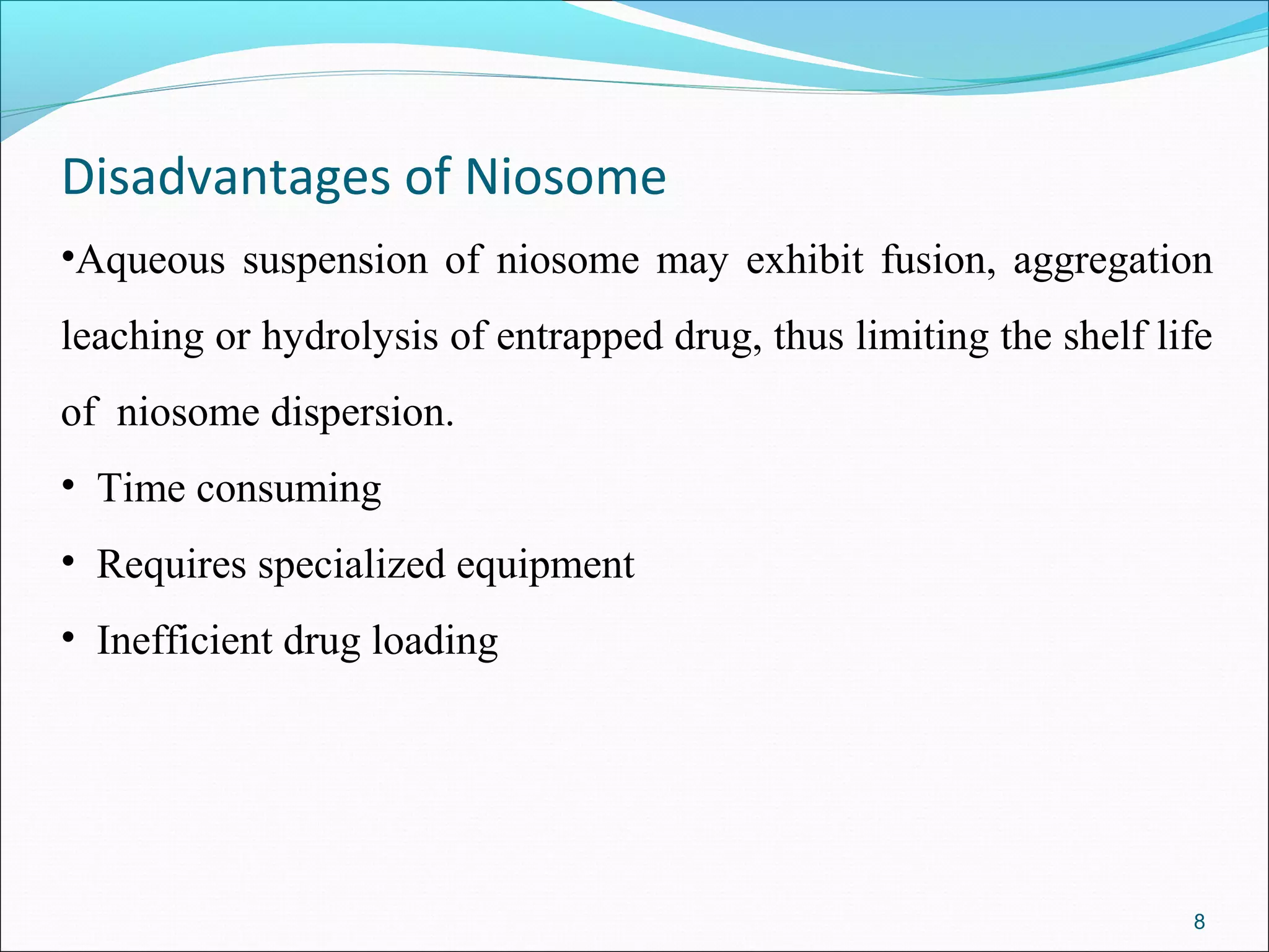Disadvantages of Niosome
•Aqueous suspension of niosome may exhibit fusion, aggregation
leaching or hydrolysis of entrapped drug, thus limiting the shelf life
of niosome dispersion.
• Time consuming
• Requires specialized equipment
• Inefficient drug loading




                                                                    8
 