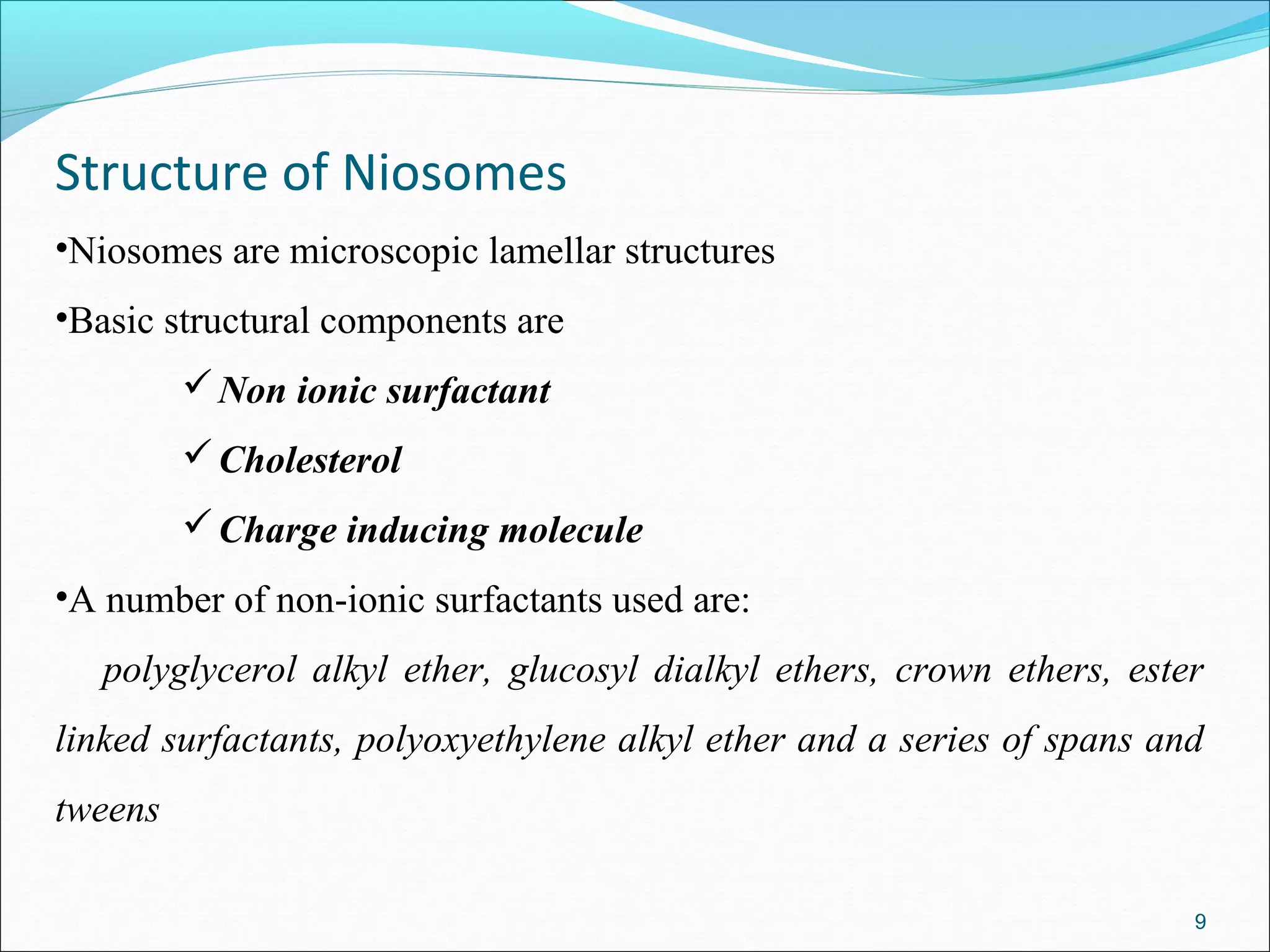 Structure of Niosomes
•Niosomes are microscopic lamellar structures
•Basic structural components are
          Non ionic surfactant
          Cholesterol
          Charge inducing molecule
•A number of non-ionic surfactants used are:
   polyglycerol alkyl ether, glucosyl dialkyl ethers, crown ethers, ester
linked surfactants, polyoxyethylene alkyl ether and a series of spans and
tweens

                                                                        9
 