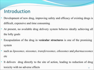 Introduction
• Development of new drug, improving safety and efficacy of existing drugs is
  difficult, expensive and time consuming
• At present, no available drug delivery system behaves ideally achieving all
  the lofty goals
• Encapsulation of the drug in vesicular structures is one of the promising
  system
• such as liposomes, niosomes, transferosomes, ethosomes and pharmacosomes
  etc
• It delivers drug directly to the site of action, leading to reduction of drug
  toxicity with no adverse effects                                         3
 