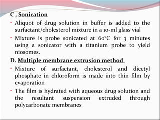 C . Sonication
• Aliquot of drug solution in buffer is added to the
  surfactant/cholesterol mixture in a 10-ml glass vial
• Mixture is probe sonicated at 60°C for 3 minutes
  using a sonicator with a titanium probe to yield
  niosomes.
D. Multiple membrane extrusion method
• Mixture of surfactant, cholesterol and dicetyl
  phosphate in chloroform is made into thin film by
  evaporation
• The film is hydrated with aqueous drug solution and
  the resultant suspension extruded through
  polycarbonate membranes
 