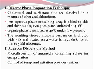 E. Reverse Phase Evaporation Technique
• Cholesterol and surfactant (1:1) are dissolved in a
  mixture of ether and chloroform.
• An aqueous phase containing drug is added to this
  and the resulting two phases are sonicated at 4-5°C.
• organic phase is removed at 40°C under low pressure
• The resulting viscous niosome suspension is diluted
  with PBS and heated on a water bath at 60°C for 10
  min to yield niosomes.
F. Aqueous Dispersion Method
• Microdispersion of aqs.media containing solute for
  encapsulation
• Controlled temp. and agitation provides vesicles
 