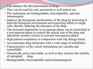o Can enhance the skin penetration of drugs
o They can be used for oral, parenteral as well topical use
o The surfactants are biodegradable, biocompatible, and non-
    immunogenic
o   Improve the therapeutic performance of the drug by protecting it
    from the biological environment and restricting effects to target
    cells, thereby reducing the clearance of the drug.
o   The niosomal dispersions in an aqueous phase can be emulsified in
    a non-aqueous phase to control the release rate of the drug and
    administer normal vesicles in external non-aqueous phase.
o   High patient compliance in comparison with oily dosage forms.
o   Accommodate drug molecules with a wide range of solubilities.
o   Characteristics of the vesicle formulation are variable and
    controllable
o   Osmotically active and stable, as well as they increase the stability
    of entrapped     drug.
o   Biodegradable, biocompatible and nonimmunogenic.
 