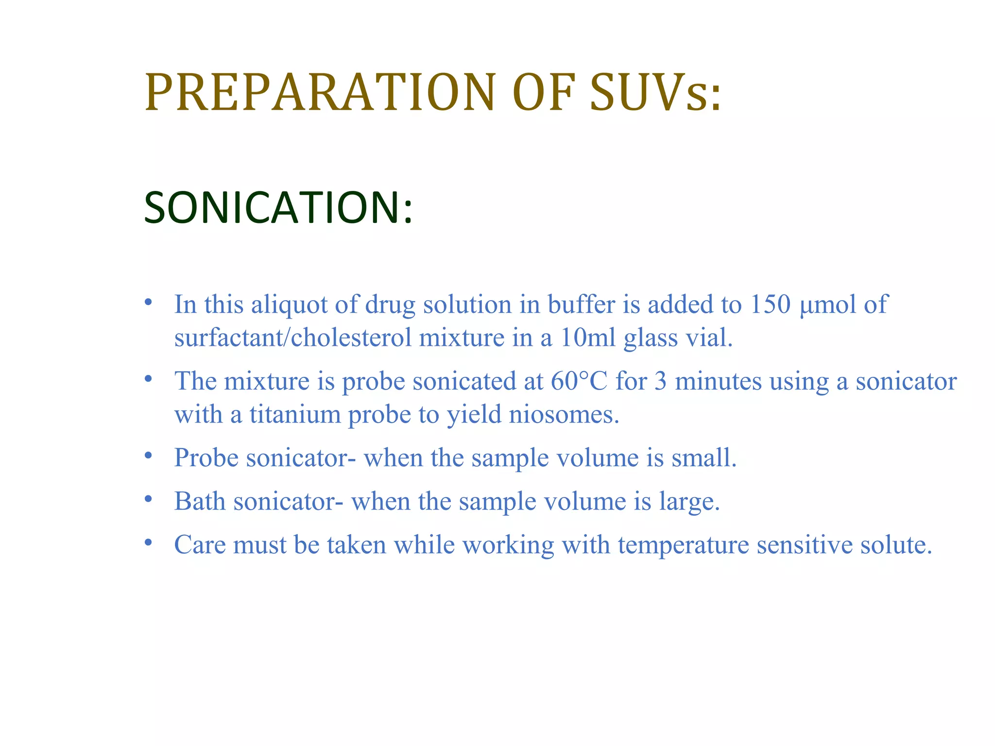 PREPARATION OF SUVs: 
SONICATION: 
• In this aliquot of drug solution in buffer is added to 150 μmol of 
surfactant/cholesterol mixture in a 10ml glass vial. 
• The mixture is probe sonicated at 60°C for 3 minutes using a sonicator 
with a titanium probe to yield niosomes. 
• Probe sonicator- when the sample volume is small. 
• Bath sonicator- when the sample volume is large. 
• Care must be taken while working with temperature sensitive solute. 
 