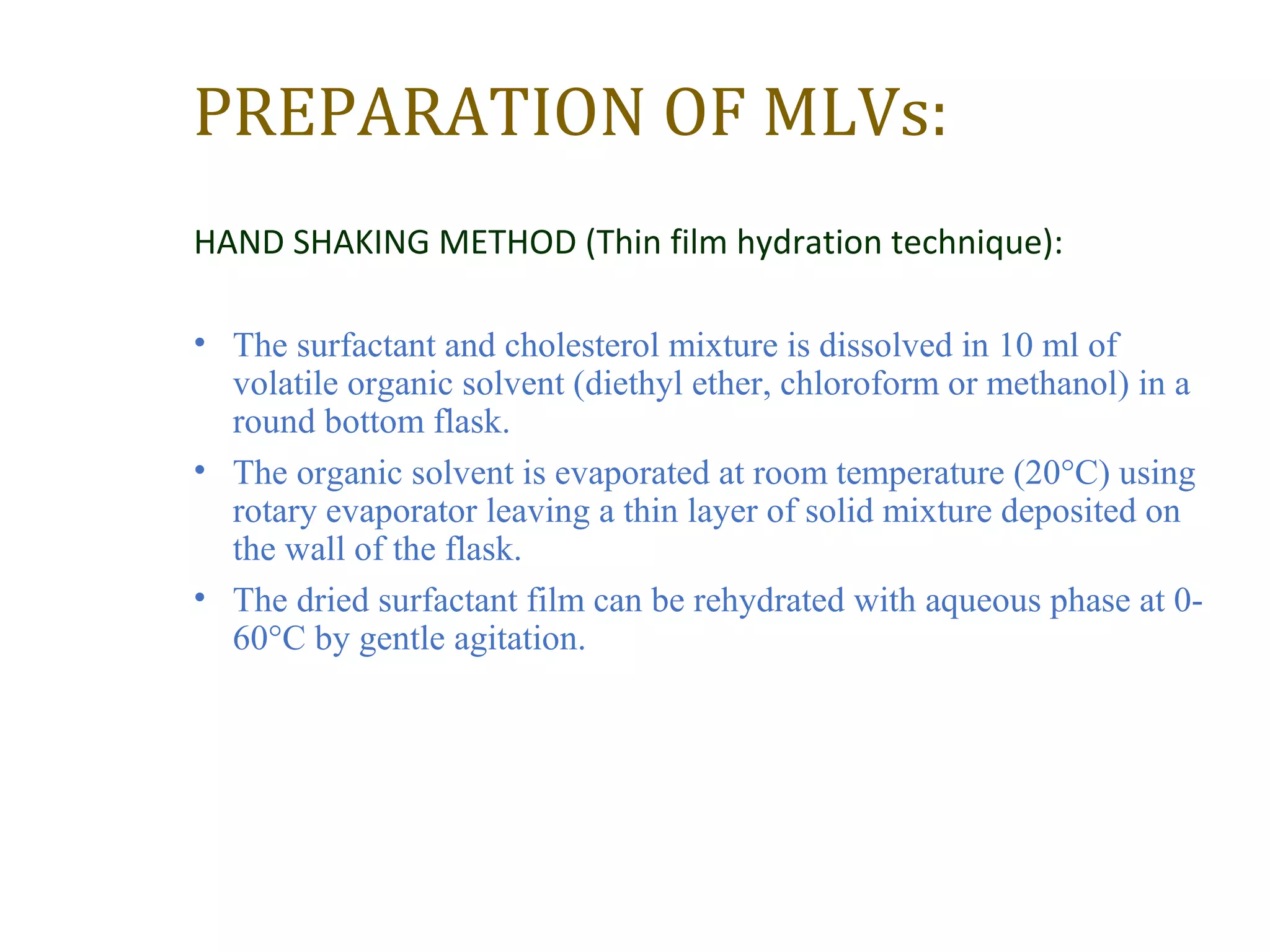 PREPARATION OF MLVs: 
HAND SHAKING METHOD (Thin film hydration technique): 
• The surfactant and cholesterol mixture is dissolved in 10 ml of 
volatile organic solvent (diethyl ether, chloroform or methanol) in a 
round bottom flask. 
• The organic solvent is evaporated at room temperature (20°C) using 
rotary evaporator leaving a thin layer of solid mixture deposited on 
the wall of the flask. 
• The dried surfactant film can be rehydrated with aqueous phase at 0- 
60°C by gentle agitation. 
 