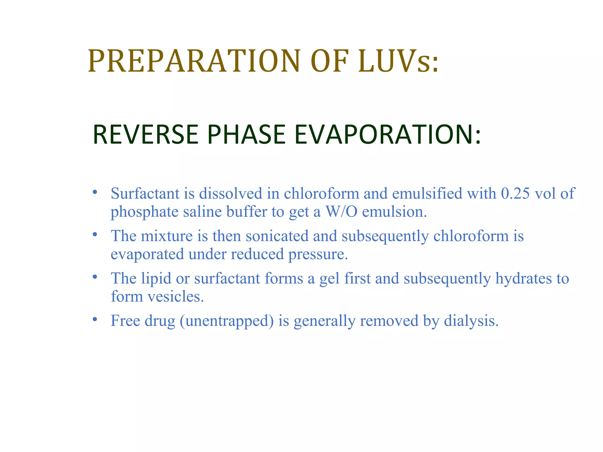 PREPARATION OF LUVs: 
REVERSE PHASE EVAPORATION: 
• Surfactant is dissolved in chloroform and emulsified with 0.25 vol of 
phosphate saline buffer to get a W/O emulsion. 
• The mixture is then sonicated and subsequently chloroform is 
evaporated under reduced pressure. 
• The lipid or surfactant forms a gel first and subsequently hydrates to 
form vesicles. 
• Free drug (unentrapped) is generally removed by dialysis. 
 