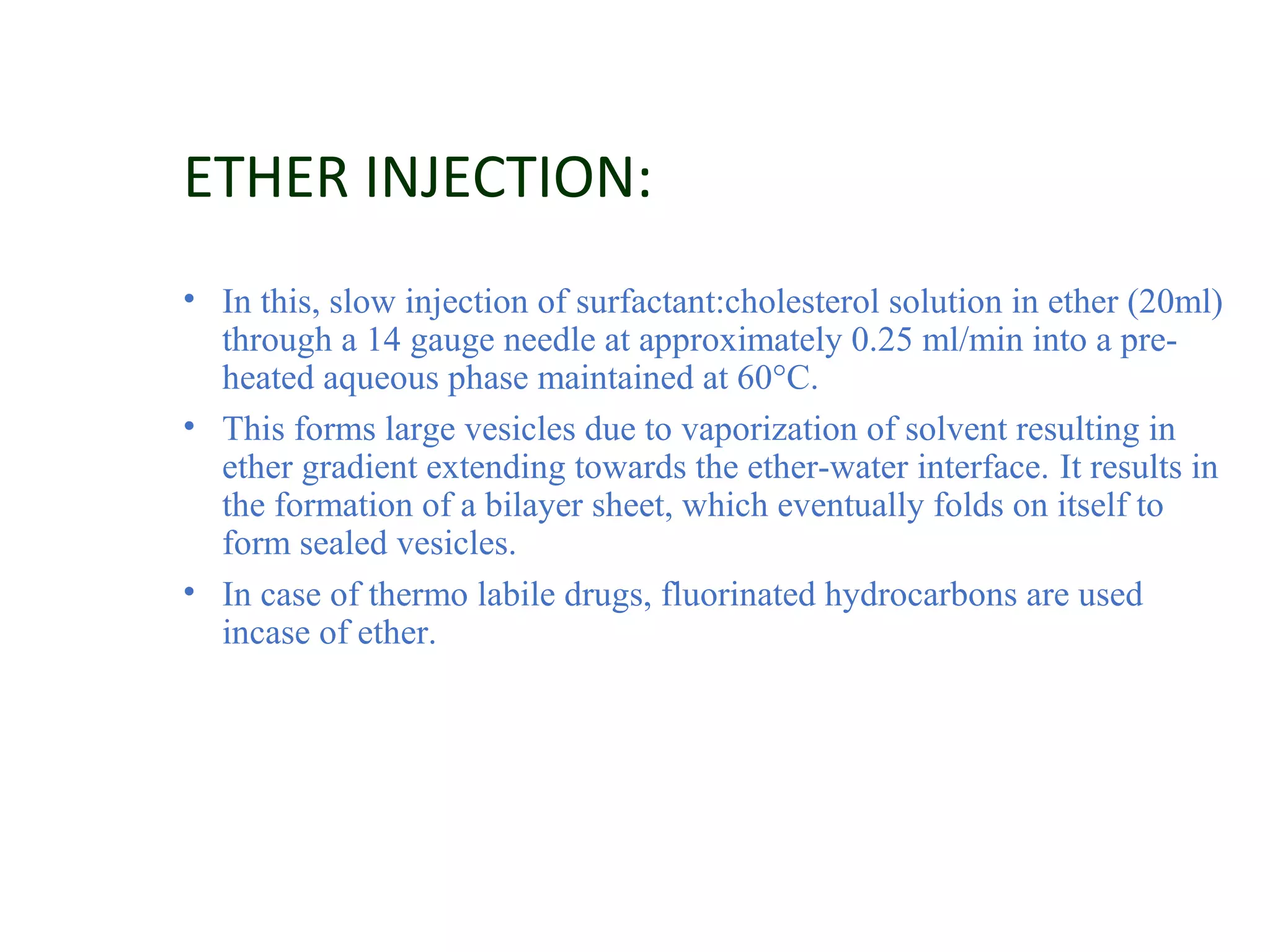 ETHER INJECTION: 
• In this, slow injection of surfactant:cholesterol solution in ether (20ml) 
through a 14 gauge needle at approximately 0.25 ml/min into a pre-heated 
aqueous phase maintained at 60°C. 
• This forms large vesicles due to vaporization of solvent resulting in 
ether gradient extending towards the ether-water interface. It results in 
the formation of a bilayer sheet, which eventually folds on itself to 
form sealed vesicles. 
• In case of thermo labile drugs, fluorinated hydrocarbons are used 
incase of ether. 
 