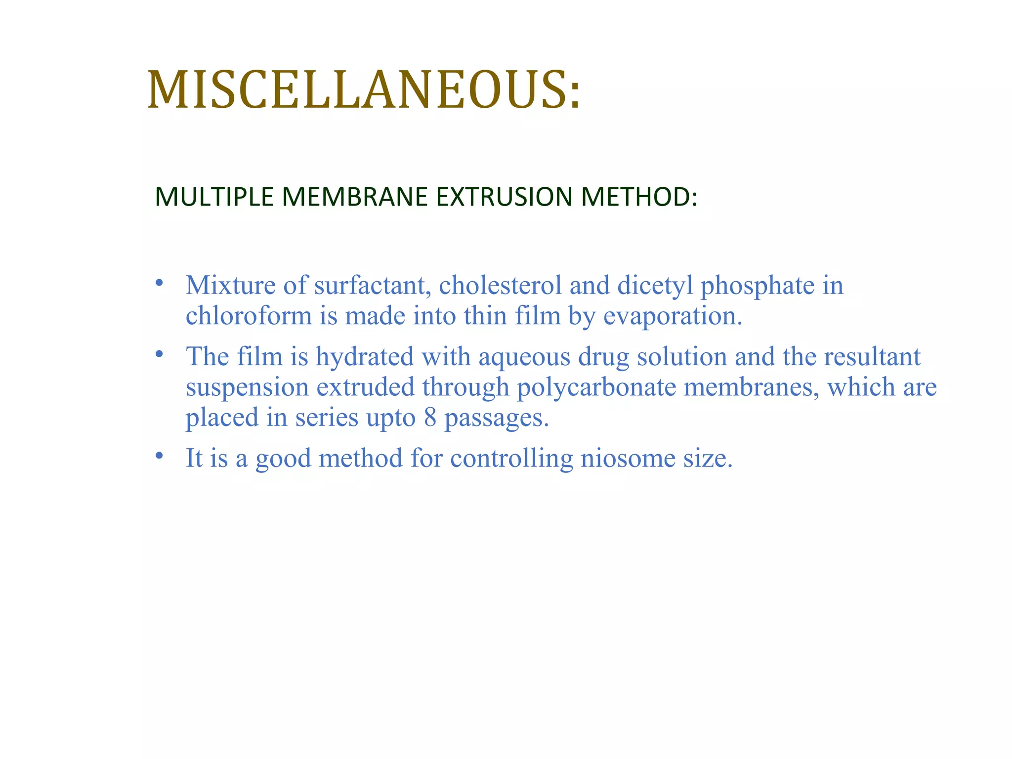 MISCELLANEOUS: 
MULTIPLE MEMBRANE EXTRUSION METHOD: 
• Mixture of surfactant, cholesterol and dicetyl phosphate in 
chloroform is made into thin film by evaporation. 
• The film is hydrated with aqueous drug solution and the resultant 
suspension extruded through polycarbonate membranes, which are 
placed in series upto 8 passages. 
• It is a good method for controlling niosome size. 
 