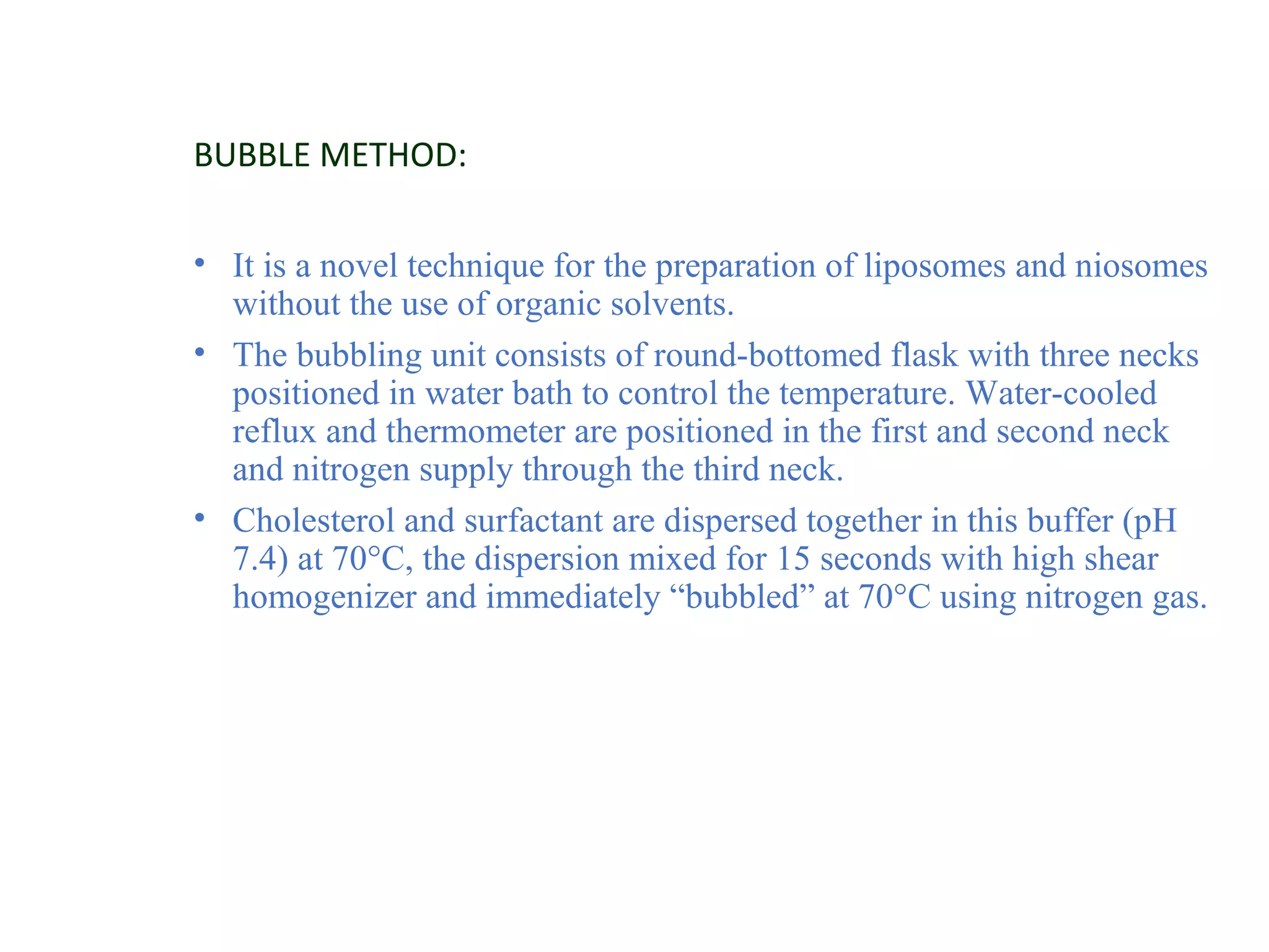 BUBBLE METHOD: 
• It is a novel technique for the preparation of liposomes and niosomes 
without the use of organic solvents. 
• The bubbling unit consists of round-bottomed flask with three necks 
positioned in water bath to control the temperature. Water-cooled 
reflux and thermometer are positioned in the first and second neck 
and nitrogen supply through the third neck. 
• Cholesterol and surfactant are dispersed together in this buffer (pH 
7.4) at 70°C, the dispersion mixed for 15 seconds with high shear 
homogenizer and immediately “bubbled” at 70°C using nitrogen gas. 
 