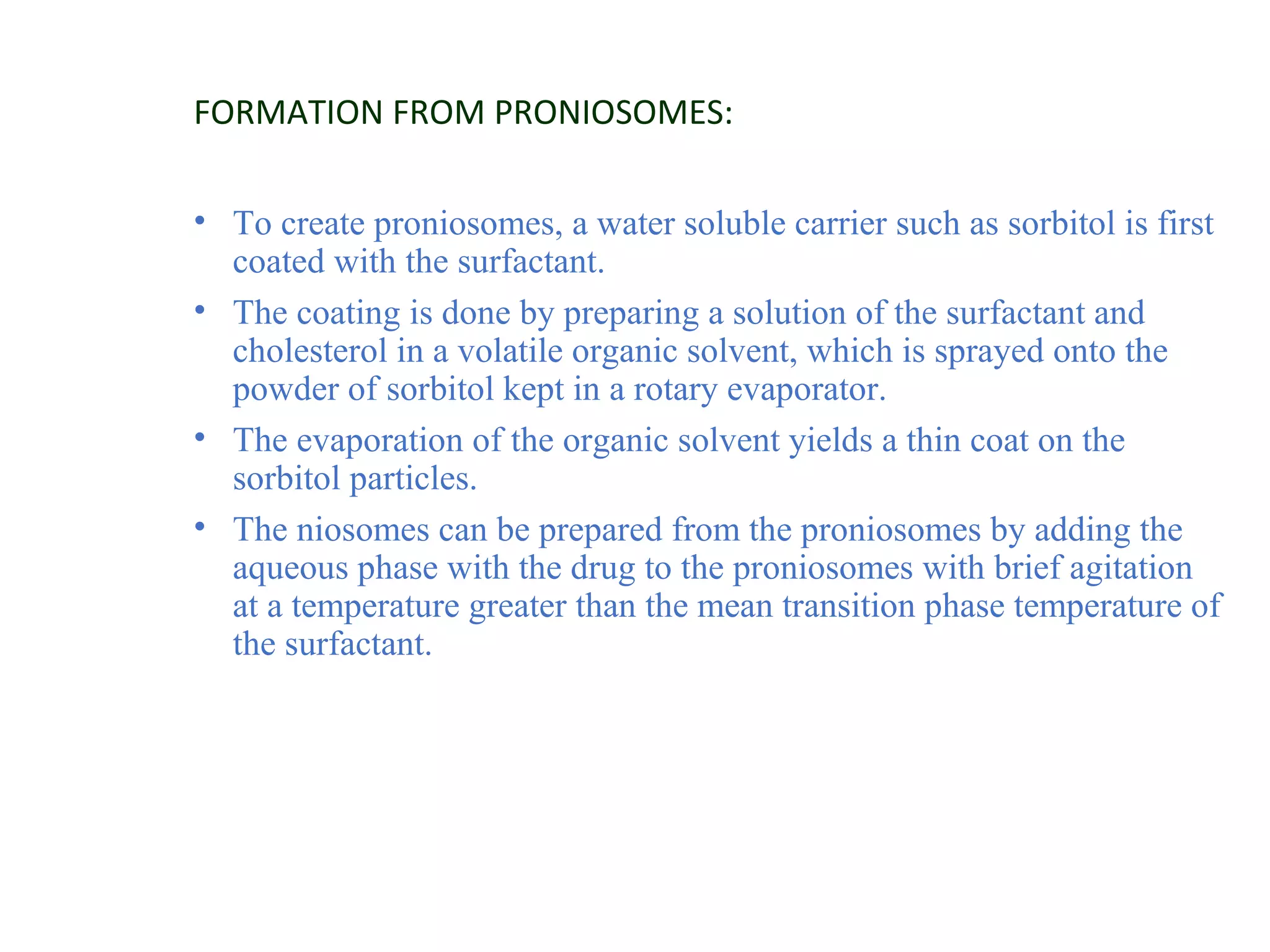 FORMATION FROM PRONIOSOMES: 
• To create proniosomes, a water soluble carrier such as sorbitol is first 
coated with the surfactant. 
• The coating is done by preparing a solution of the surfactant and 
cholesterol in a volatile organic solvent, which is sprayed onto the 
powder of sorbitol kept in a rotary evaporator. 
• The evaporation of the organic solvent yields a thin coat on the 
sorbitol particles. 
• The niosomes can be prepared from the proniosomes by adding the 
aqueous phase with the drug to the proniosomes with brief agitation 
at a temperature greater than the mean transition phase temperature of 
the surfactant. 
 