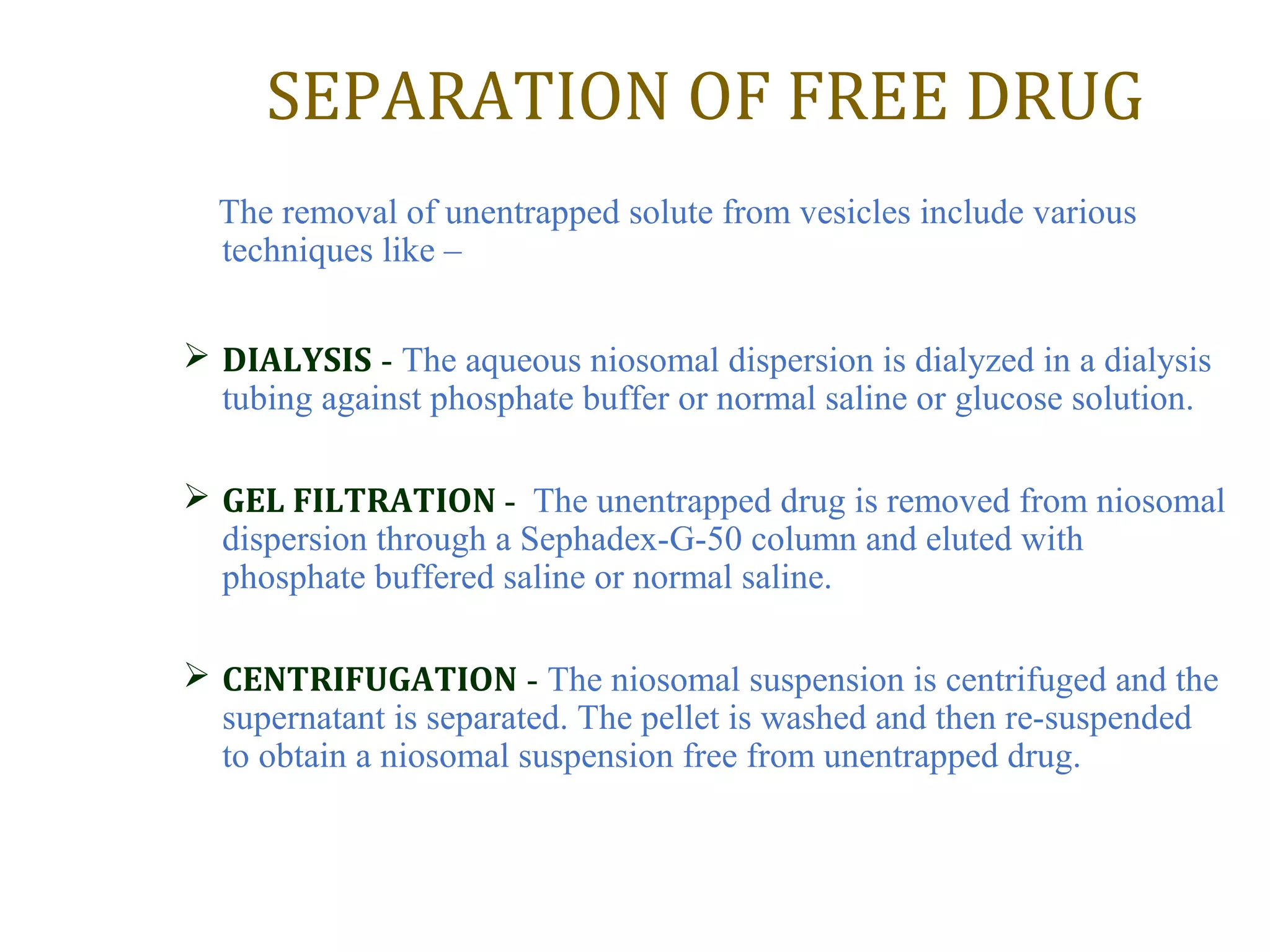SEPARATION OF FREE DRUG 
The removal of unentrapped solute from vesicles include various 
techniques like – 
 DIALYSIS - The aqueous niosomal dispersion is dialyzed in a dialysis 
tubing against phosphate buffer or normal saline or glucose solution. 
 GEL FILTRATION - The unentrapped drug is removed from niosomal 
dispersion through a Sephadex-G-50 column and eluted with 
phosphate buffered saline or normal saline. 
 CENTRIFUGATION - The niosomal suspension is centrifuged and the 
supernatant is separated. The pellet is washed and then re-suspended 
to obtain a niosomal suspension free from unentrapped drug. 
 