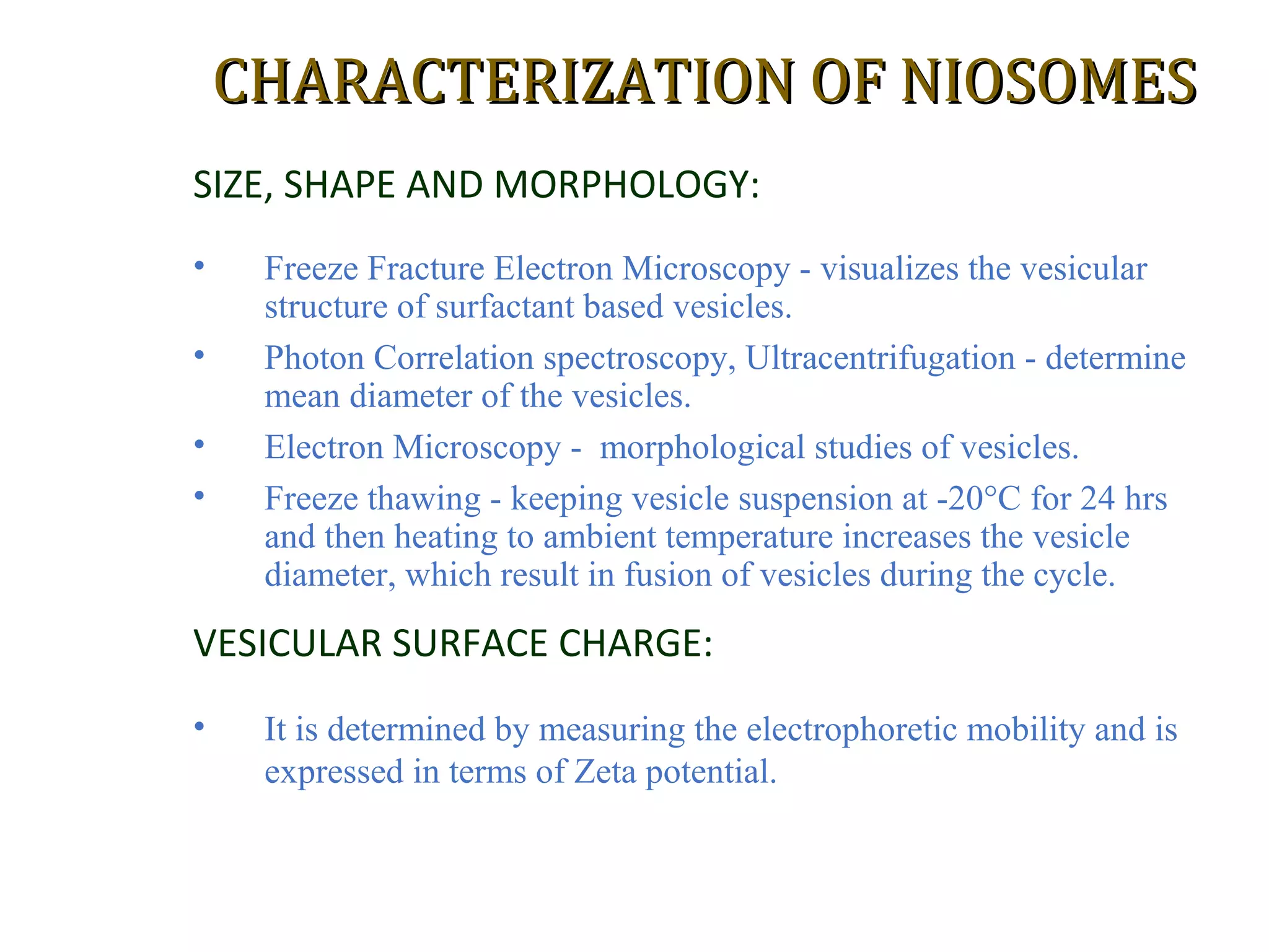CCHHAARRAACCTTEERRIIZZAATTIIOONN OOFF NNIIOOSSOOMMEESS 
SIZE, SHAPE AND MORPHOLOGY: 
• Freeze Fracture Electron Microscopy - visualizes the vesicular 
structure of surfactant based vesicles. 
• Photon Correlation spectroscopy, Ultracentrifugation - determine 
mean diameter of the vesicles. 
• Electron Microscopy - morphological studies of vesicles. 
• Freeze thawing - keeping vesicle suspension at -20°C for 24 hrs 
and then heating to ambient temperature increases the vesicle 
diameter, which result in fusion of vesicles during the cycle. 
VESICULAR SURFACE CHARGE: 
• It is determined by measuring the electrophoretic mobility and is 
expressed in terms of Zeta potential. 
 