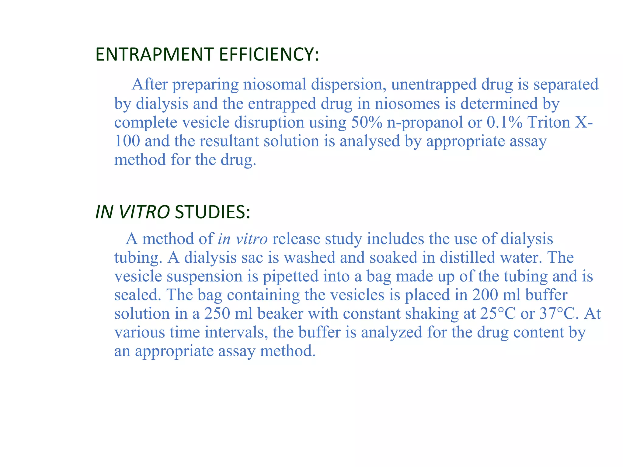 ENTRAPMENT EFFICIENCY: 
After preparing niosomal dispersion, unentrapped drug is separated 
by dialysis and the entrapped drug in niosomes is determined by 
complete vesicle disruption using 50% n-propanol or 0.1% Triton X- 
100 and the resultant solution is analysed by appropriate assay 
method for the drug. 
IN VITRO STUDIES: 
A method of in vitro release study includes the use of dialysis 
tubing. A dialysis sac is washed and soaked in distilled water. The 
vesicle suspension is pipetted into a bag made up of the tubing and is 
sealed. The bag containing the vesicles is placed in 200 ml buffer 
solution in a 250 ml beaker with constant shaking at 25°C or 37°C. At 
various time intervals, the buffer is analyzed for the drug content by 
an appropriate assay method. 
 