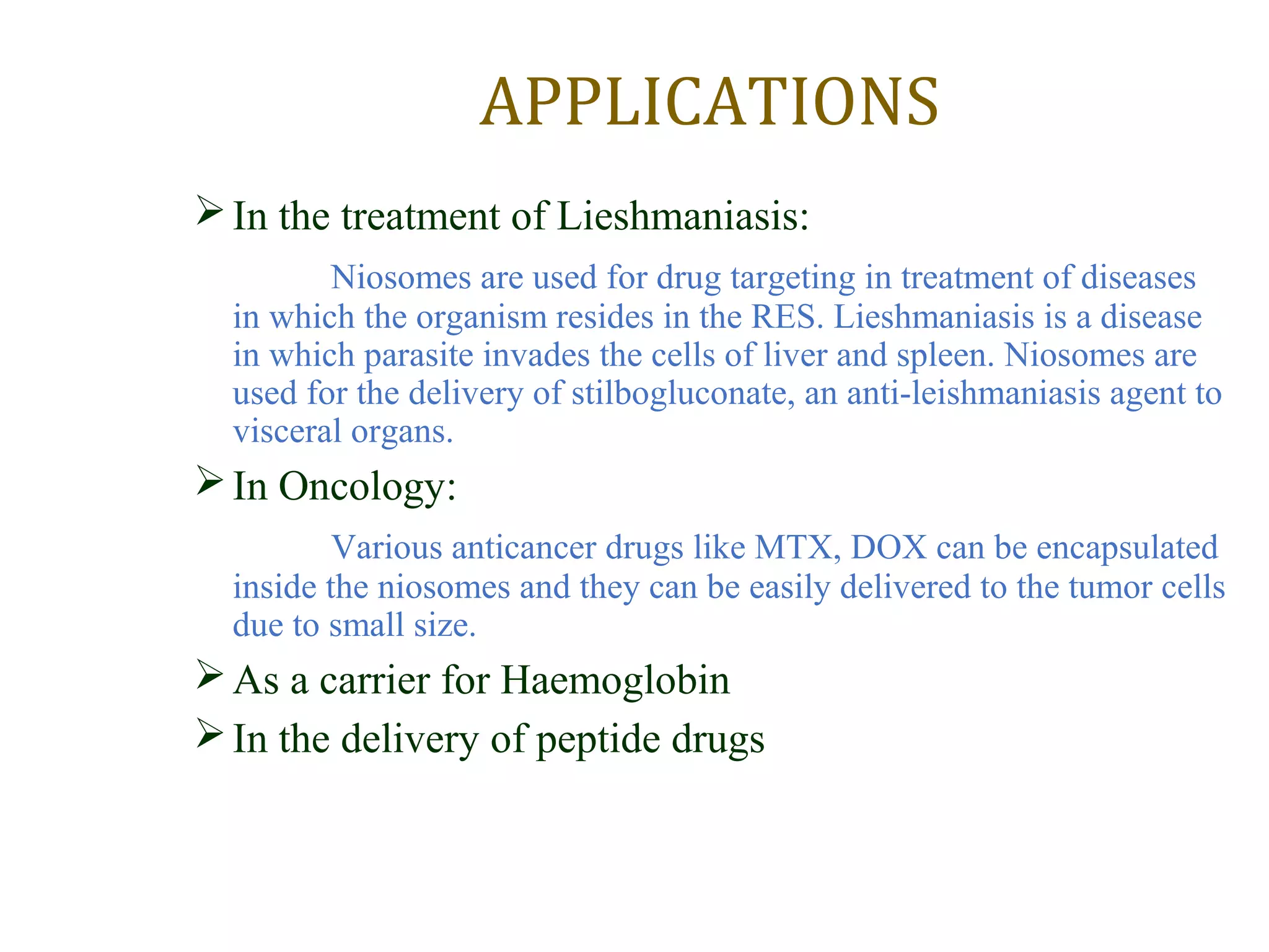 APPLICATIONS 
In the treatment of Lieshmaniasis: 
Niosomes are used for drug targeting in treatment of diseases 
in which the organism resides in the RES. Lieshmaniasis is a disease 
in which parasite invades the cells of liver and spleen. Niosomes are 
used for the delivery of stilbogluconate, an anti-leishmaniasis agent to 
visceral organs. 
In Oncology: 
Various anticancer drugs like MTX, DOX can be encapsulated 
inside the niosomes and they can be easily delivered to the tumor cells 
due to small size. 
As a carrier for Haemoglobin 
In the delivery of peptide drugs 
 