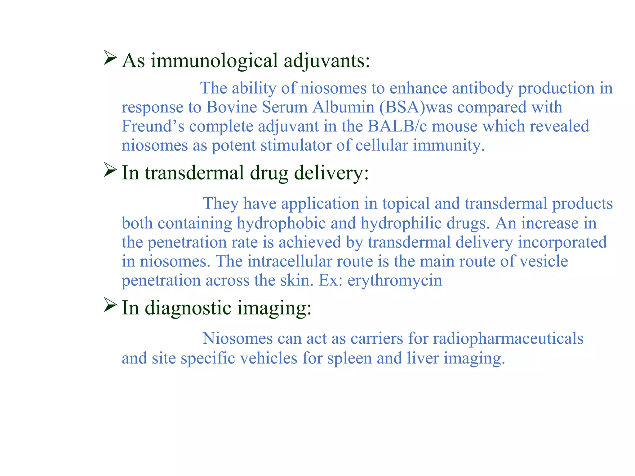 As immunological adjuvants: 
The ability of niosomes to enhance antibody production in 
response to Bovine Serum Albumin (BSA)was compared with 
Freund’s complete adjuvant in the BALB/c mouse which revealed 
niosomes as potent stimulator of cellular immunity. 
In transdermal drug delivery: 
They have application in topical and transdermal products 
both containing hydrophobic and hydrophilic drugs. An increase in 
the penetration rate is achieved by transdermal delivery incorporated 
in niosomes. The intracellular route is the main route of vesicle 
penetration across the skin. Ex: erythromycin 
In diagnostic imaging: 
Niosomes can act as carriers for radiopharmaceuticals 
and site specific vehicles for spleen and liver imaging. 
 