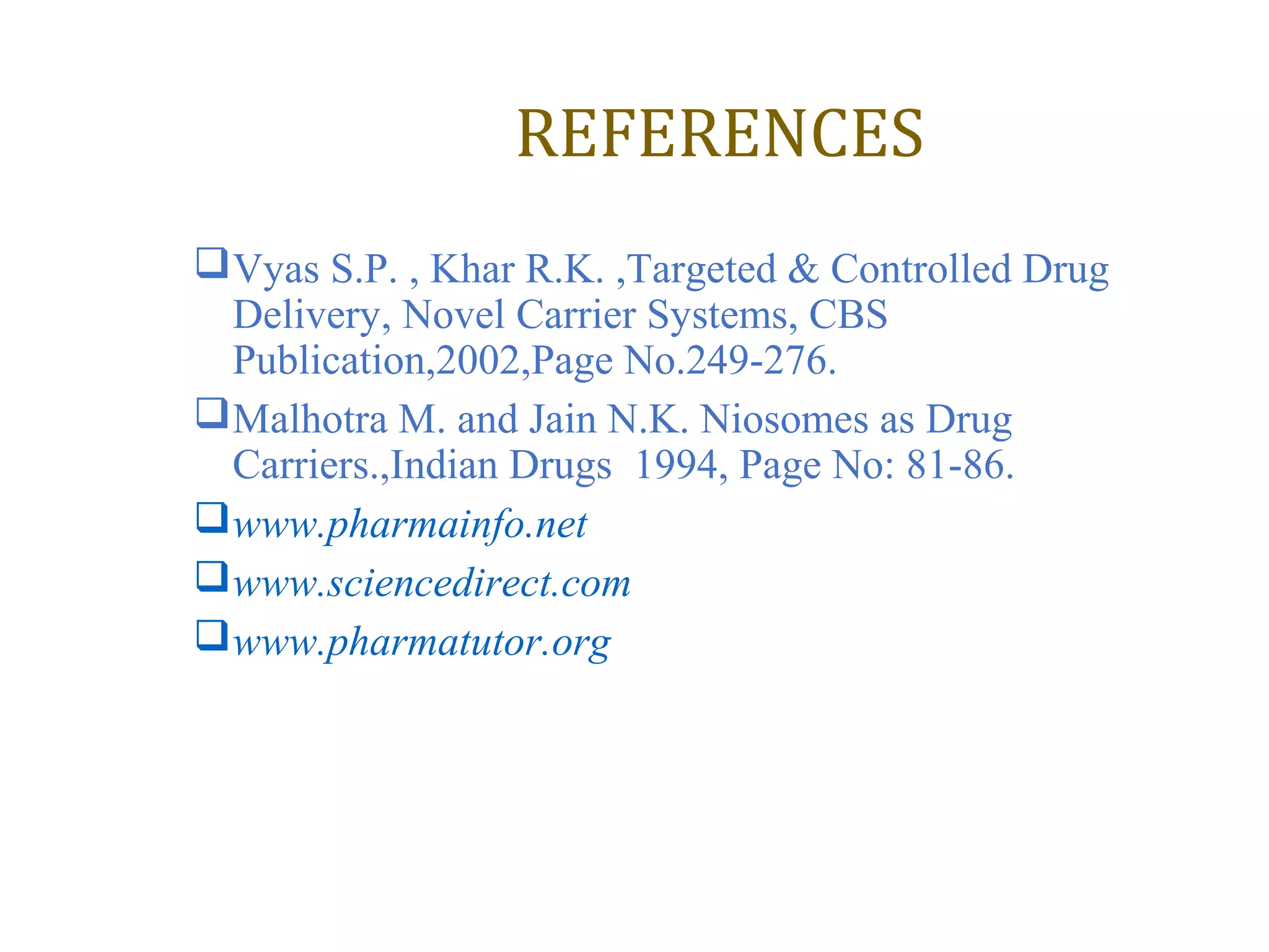 REFERENCES 
Vyas S.P. , Khar R.K. ,Targeted & Controlled Drug 
Delivery, Novel Carrier Systems, CBS 
Publication,2002,Page No.249-276. 
Malhotra M. and Jain N.K. Niosomes as Drug 
Carriers.,Indian Drugs 1994, Page No: 81-86. 
www.pharmainfo.net 
www.sciencedirect.com 
www.pharmatutor.org 
 