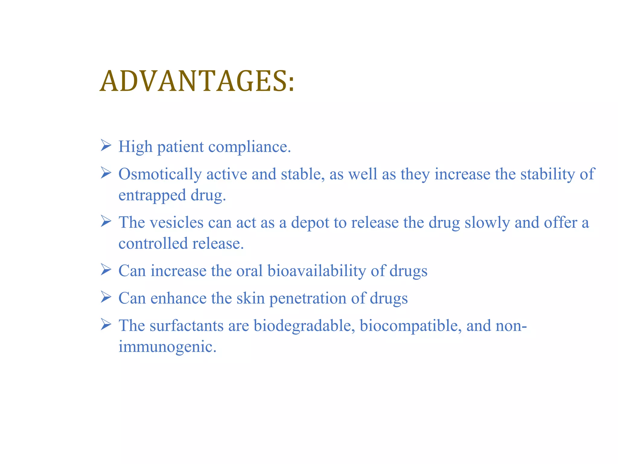 ADVANTAGES: 
 High patient compliance. 
 Osmotically active and stable, as well as they increase the stability of 
entrapped drug. 
 The vesicles can act as a depot to release the drug slowly and offer a 
controlled release. 
 Can increase the oral bioavailability of drugs 
 Can enhance the skin penetration of drugs 
 The surfactants are biodegradable, biocompatible, and non-immunogenic. 
 