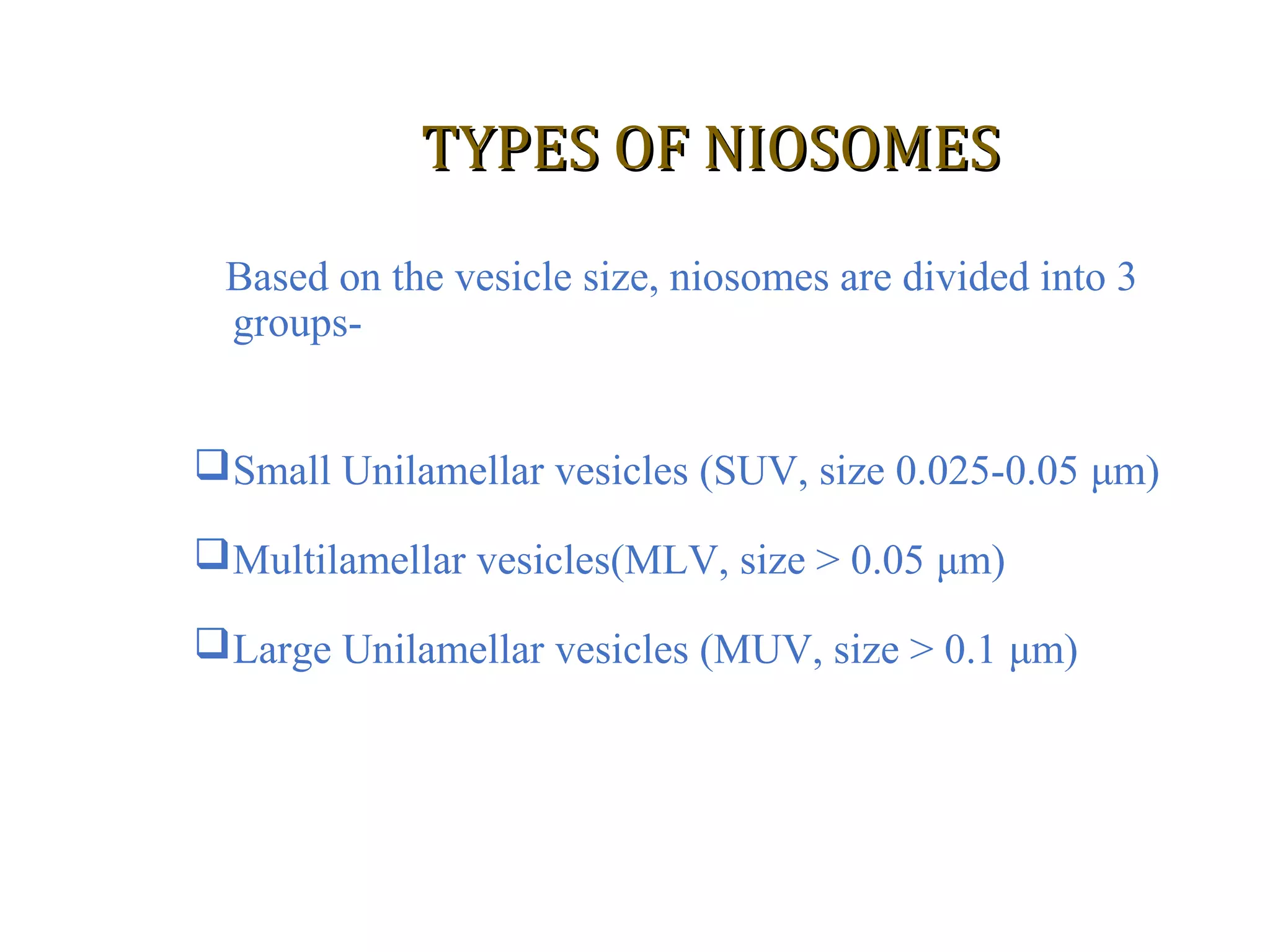 TTYYPPEESS OOFF NNIIOOSSOOMMEESS 
Based on the vesicle size, niosomes are divided into 3 
groups- 
Small Unilamellar vesicles (SUV, size 0.025-0.05 μm) 
Multilamellar vesicles(MLV, size > 0.05 μm) 
Large Unilamellar vesicles (MUV, size > 0.1 μm) 
 