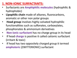 1. NON-IONIC SURFACTANTS:
• Surfactants are Amphiphilic molecules (hydrophilic &
hydrophobic)
• Lipophilic chain made of alkanes, fluorocarbons,
aromatic or other non polar groups
• Head group involves highly solvated hydrophilic
functionalities such as sulfonates, carboxylates,
phosphonates & ammonium derivatives
• Non-ionic surfactant has no charge group in its head
• If head charge is positive it called cationic surfactant
(irritant & toxic)
• If head has two oppositely charged group it termed
amphoteric (ZWITTERIONIC) surfactant
 