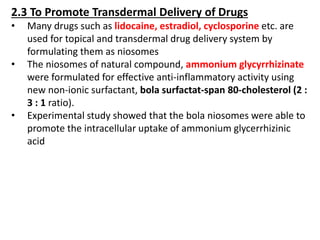 2.3 To Promote Transdermal Delivery of Drugs
• Many drugs such as lidocaine, estradiol, cyclosporine etc. are
used for topical and transdermal drug delivery system by
formulating them as niosomes
• The niosomes of natural compound, ammonium glycyrrhizinate
were formulated for effective anti-inflammatory activity using
new non-ionic surfactant, bola surfactat-span 80-cholesterol (2 :
3 : 1 ratio).
• Experimental study showed that the bola niosomes were able to
promote the intracellular uptake of ammonium glycerrhizinic
acid
 