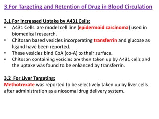 3.For Targeting and Retention of Drug in Blood Circulation
3.1 For Increased Uptake by A431 Cells:
• A431 Cells are model cell line (epidermoid carcinoma) used in
biomedical research.
• Chitosan based vesicles incorporating transferrin and glucose as
ligand have been reported.
• These vesicles bind CoA (co-A) to their surface.
• Chitosan containing vesicles are then taken up by A431 cells and
the uptake was found to be enhanced by transferrin.
3.2 For Liver Targeting:
Methotrexate was reported to be selectively taken up by liver cells
after administration as a niosomal drug delivery system.
 