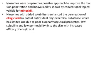 • Niosomes were prepared as possible approach to improve the low
skin penetration and bioavailability shown by conventional topical
vehicle for minoxidil.
• Niosomes with added solubilizers enhanced the permeation of
ellagic acid (a potent antioxidant phytochemical substance which
has limited use due to poor biopharmaceutical properties, low
solubility and low permeability) into the skin with increased
efficacy of ellagic acid
 