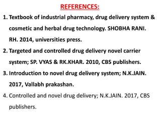 REFERENCES:
1. Textbook of industrial pharmacy, drug delivery system &
cosmetic and herbal drug technology. SHOBHA RANI.
RH. 2014, universities press.
2. Targeted and controlled drug delivery novel carrier
system; SP. VYAS & RK.KHAR. 2010, CBS publishers.
3. Introduction to novel drug delivery system; N.K.JAIN.
2017, Vallabh prakashan.
4. Controlled and novel drug delivery; N.K.JAIN. 2017, CBS
publishers.
 