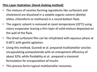Thin Layer Hydration: (Hand shaking method)
• The mixture of vesicles forming ingredients like surfactant and
cholesterol are dissolved in a volatile organic solvent (diethyl
either, chloroform or methanol) in a round bottom flask.
• The organic solvent is removed at room temperature (20°C) using
rotary evaporator leaving a thin layer of solid mixture deposited on
the wall of the flask.
• The dried surfactant film can be rehydrated with aqueous phase at
0-60°C with gentle agitation.
• Using this method, Guinedi et al. prepared multilamellar vesicles
encapsulating acetazolamide with an entrapment efficiency of
about 32%; while Pardakhty et al. prepared a niosomal
formulation for encapsulation of insulin.
• This process forms typical multilamellar niosomes.
 