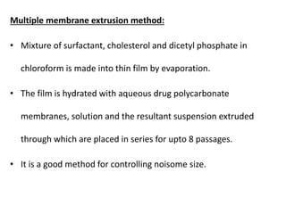 Multiple membrane extrusion method:
• Mixture of surfactant, cholesterol and dicetyl phosphate in
chloroform is made into thin film by evaporation.
• The film is hydrated with aqueous drug polycarbonate
membranes, solution and the resultant suspension extruded
through which are placed in series for upto 8 passages.
• It is a good method for controlling noisome size.
 