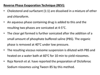 Reverse Phase Evaporation Technique (REV):
• Cholesterol and surfactant (1:1) are dissolved in a mixture of ether
and chloroform.
• An aqueous phase containing drug is added to this and the
resulting two phases are sonicated at 4-5°C.
• The clear gel formed is further sonicated after the addition of a
small amount of phosphate buffered saline (PBS). The organic
phase is removed at 40°C under low pressure.
• The resulting viscous noisome suspension is diluted with PBS and
heated on a water bath at 60°C for 10 min to yield niosomes.
• Raja Naresh et al. have reported the preparation of Diclofenac
Sodium niosomes using Tween 85 by this method.
 