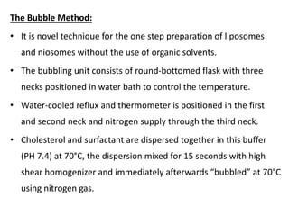The Bubble Method:
• It is novel technique for the one step preparation of liposomes
and niosomes without the use of organic solvents.
• The bubbling unit consists of round-bottomed flask with three
necks positioned in water bath to control the temperature.
• Water-cooled reflux and thermometer is positioned in the first
and second neck and nitrogen supply through the third neck.
• Cholesterol and surfactant are dispersed together in this buffer
(PH 7.4) at 70°C, the dispersion mixed for 15 seconds with high
shear homogenizer and immediately afterwards “bubbled” at 70°C
using nitrogen gas.
 