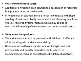 4. Resistance to osmotic stress-
• Addition of a hypertonic salt solution to a suspension of niosomes
brings about reduction in diameter.
• In hypotonic salt solution, there is initial slow release with slight
swelling of vesicles probably due to inhibition of eluting fluid from
vesicles, followed by faster release, which may be due to
mechanical loosening of vesicles structure under osmotic stress.
5. Membranes Composition-
• The stable niosomes can be prepared with addition of different
additives along with surfactants and drugs.
• Niosomes formed have a number of morphologies and their
permeability and stability properties can be altered by
manipulating membrane characteristics by different additives.
 