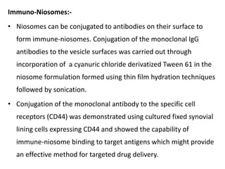 Immuno-Niosomes:-
• Niosomes can be conjugated to antibodies on their surface to
form immune-niosomes. Conjugation of the monoclonal IgG
antibodies to the vesicle surfaces was carried out through
incorporation of a cyanuric chloride derivatized Tween 61 in the
niosome formulation formed using thin film hydration techniques
followed by sonication.
• Conjugation of the monoclonal antibody to the specific cell
receptors (CD44) was demonstrated using cultured fixed synovial
lining cells expressing CD44 and showed the capability of
immune-niosome binding to target antigens which might provide
an effective method for targeted drug delivery.
 