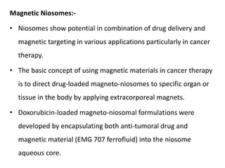 Magnetic Niosomes:-
• Niosomes show potential in combination of drug delivery and
magnetic targeting in various applications particularly in cancer
therapy.
• The basic concept of using magnetic materials in cancer therapy
is to direct drug-loaded magneto-niosomes to specific organ or
tissue in the body by applying extracorporeal magnets.
• Doxorubicin-loaded magneto-niosomal formulations were
developed by encapsulating both anti-tumoral drug and
magnetic material (EMG 707 ferrofluid) into the niosome
aqueous core.
 