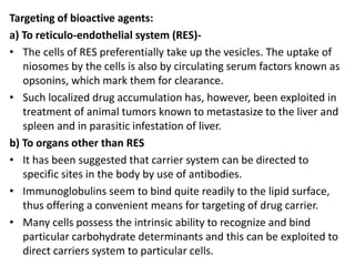 Targeting of bioactive agents:
a) To reticulo-endothelial system (RES)-
• The cells of RES preferentially take up the vesicles. The uptake of
niosomes by the cells is also by circulating serum factors known as
opsonins, which mark them for clearance.
• Such localized drug accumulation has, however, been exploited in
treatment of animal tumors known to metastasize to the liver and
spleen and in parasitic infestation of liver.
b) To organs other than RES
• It has been suggested that carrier system can be directed to
specific sites in the body by use of antibodies.
• Immunoglobulins seem to bind quite readily to the lipid surface,
thus offering a convenient means for targeting of drug carrier.
• Many cells possess the intrinsic ability to recognize and bind
particular carbohydrate determinants and this can be exploited to
direct carriers system to particular cells.
 