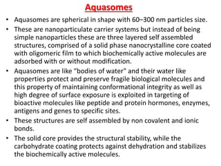 Aquasomes
• Aquasomes are spherical in shape with 60–300 nm particles size.
• These are nanoparticulate carrier systems but instead of being
simple nanoparticles these are three layered self assembled
structures, comprised of a solid phase nanocrystalline core coated
with oligomeric film to which biochemically active molecules are
adsorbed with or without modification.
• Aquasomes are like “bodies of water" and their water like
properties protect and preserve fragile biological molecules and
this property of maintaining conformational integrity as well as
high degree of surface exposure is exploited in targeting of
bioactive molecules like peptide and protein hormones, enzymes,
antigens and genes to specific sites.
• These structures are self assembled by non covalent and ionic
bonds.
• The solid core provides the structural stability, while the
carbohydrate coating protects against dehydration and stabilizes
the biochemically active molecules.
 