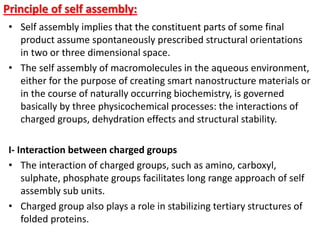 Principle of self assembly:
• Self assembly implies that the constituent parts of some final
product assume spontaneously prescribed structural orientations
in two or three dimensional space.
• The self assembly of macromolecules in the aqueous environment,
either for the purpose of creating smart nanostructure materials or
in the course of naturally occurring biochemistry, is governed
basically by three physicochemical processes: the interactions of
charged groups, dehydration effects and structural stability.
I- Interaction between charged groups
• The interaction of charged groups, such as amino, carboxyl,
sulphate, phosphate groups facilitates long range approach of self
assembly sub units.
• Charged group also plays a role in stabilizing tertiary structures of
folded proteins.
 