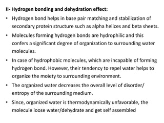 II- Hydrogen bonding and dehydration effect:
• Hydrogen bond helps in base pair matching and stabilization of
secondary protein structure such as alpha helices and beta sheets.
• Molecules forming hydrogen bonds are hydrophilic and this
confers a significant degree of organization to surrounding water
molecules.
• In case of hydrophobic molecules, which are incapable of forming
hydrogen bond. However, their tendency to repel water helps to
organize the moiety to surrounding environment.
• The organized water decreases the overall level of disorder/
entropy of the surrounding medium.
• Since, organized water is thermodynamically unfavorable, the
molecule loose water/dehydrate and get self assembled
 