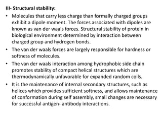 III- Structural stability:
• Molecules that carry less charge than formally charged groups
exhibit a dipole moment. The forces associated with dipoles are
known as van der waals forces. Structural stability of protein in
biological environment determined by interaction between
charged group and hydrogen bonds.
• The van der waals forces are largely responsible for hardness or
softness of molecules.
• The van der waals interaction among hydrophobic side chain
promotes stability of compact helical structures which are
thermodynamically unfavorable for expanded random coils.
• It is the maintenance of internal secondary structures, such as
helices which provides sufficient softness, and allows maintenance
of conformation during self assembly, small changes are necessary
for successful antigen- antibody interactions.
 