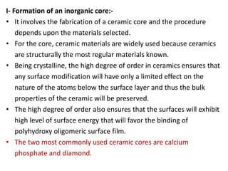 I- Formation of an inorganic core:-
• It involves the fabrication of a ceramic core and the procedure
depends upon the materials selected.
• For the core, ceramic materials are widely used because ceramics
are structurally the most regular materials known.
• Being crystalline, the high degree of order in ceramics ensures that
any surface modification will have only a limited effect on the
nature of the atoms below the surface layer and thus the bulk
properties of the ceramic will be preserved.
• The high degree of order also ensures that the surfaces will exhibit
high level of surface energy that will favor the binding of
polyhydroxy oligomeric surface film.
• The two most commonly used ceramic cores are calcium
phosphate and diamond.
 