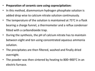• Preparation of ceramic core using coprecipitation:
• In this method, diammonium hydrogen phosphate solution is
added drop wise to calcium nitrate solution continuously.
• The temperature of the solution is maintained at 75°C in a flask
bearing a charge funnel, a thermometer and a reflux condenser
fitted with a carbondioxide trap.
• During the synthesis, the pH of calcium nitrate has to maintain
between eight and ten using concentrated aqueous ammonia
solution.
• The precipitates are then filtered, washed and finally dried
overnight.
• The powder was then sintered by heating to 800–900°C in an
electric furnace.
 